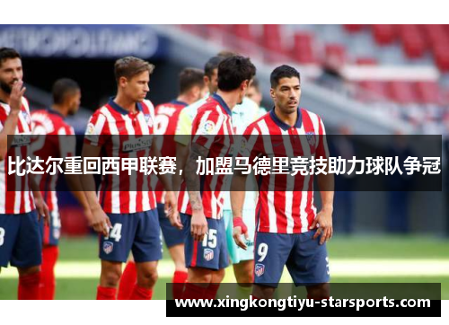 比达尔重回西甲联赛，加盟马德里竞技助力球队争冠